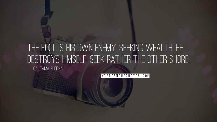 Gautama Buddha Quotes: The fool is his own enemy. Seeking wealth, he destroys himself. Seek rather the other shore.