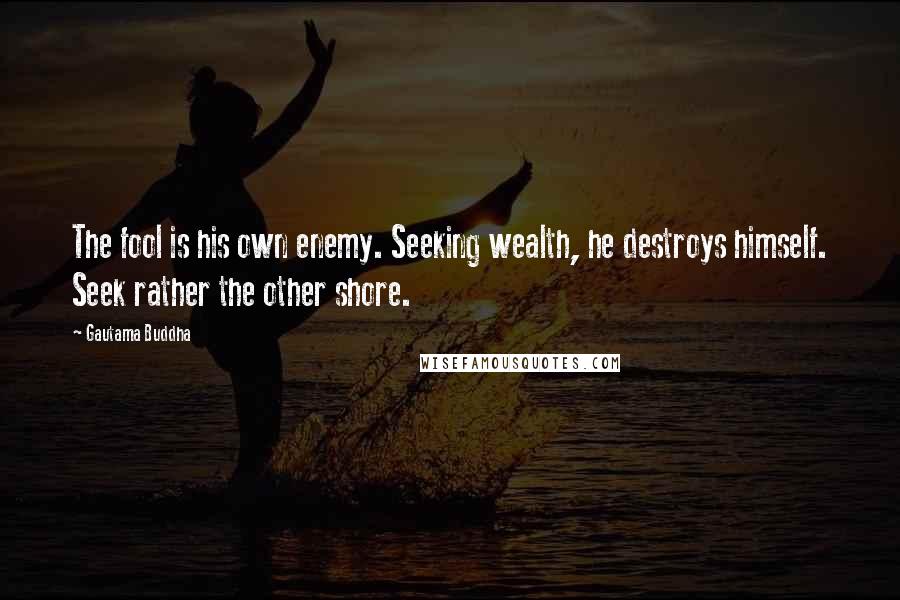 Gautama Buddha Quotes: The fool is his own enemy. Seeking wealth, he destroys himself. Seek rather the other shore.