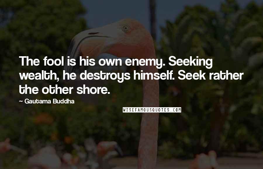 Gautama Buddha Quotes: The fool is his own enemy. Seeking wealth, he destroys himself. Seek rather the other shore.