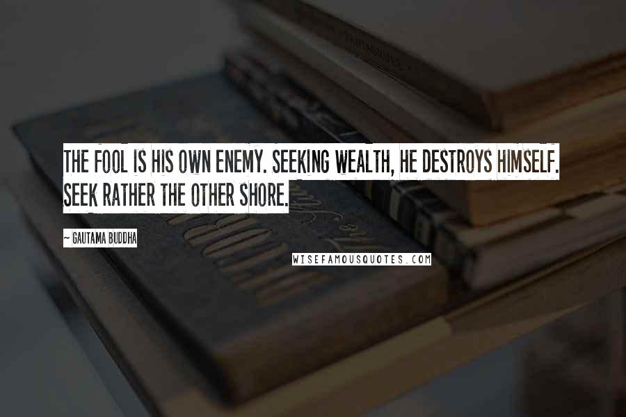 Gautama Buddha Quotes: The fool is his own enemy. Seeking wealth, he destroys himself. Seek rather the other shore.