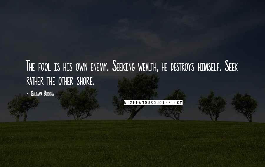 Gautama Buddha Quotes: The fool is his own enemy. Seeking wealth, he destroys himself. Seek rather the other shore.