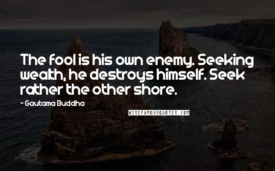 Gautama Buddha Quotes: The fool is his own enemy. Seeking wealth, he destroys himself. Seek rather the other shore.