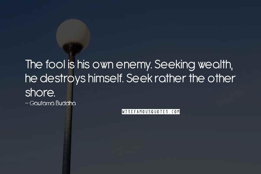 Gautama Buddha Quotes: The fool is his own enemy. Seeking wealth, he destroys himself. Seek rather the other shore.