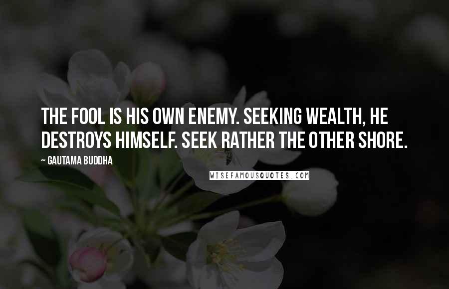 Gautama Buddha Quotes: The fool is his own enemy. Seeking wealth, he destroys himself. Seek rather the other shore.