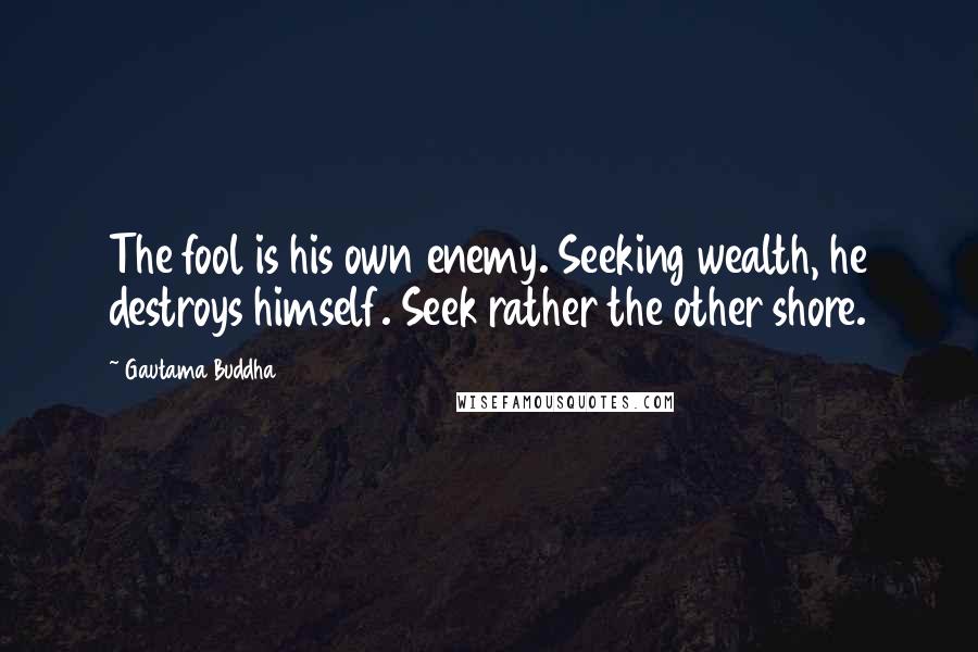 Gautama Buddha Quotes: The fool is his own enemy. Seeking wealth, he destroys himself. Seek rather the other shore.