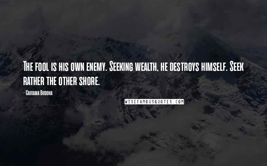 Gautama Buddha Quotes: The fool is his own enemy. Seeking wealth, he destroys himself. Seek rather the other shore.