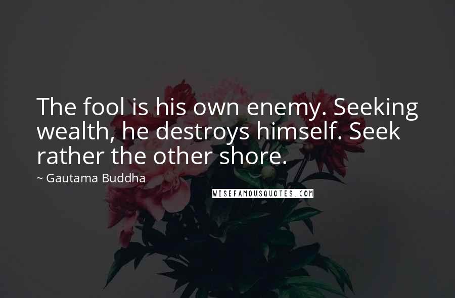 Gautama Buddha Quotes: The fool is his own enemy. Seeking wealth, he destroys himself. Seek rather the other shore.