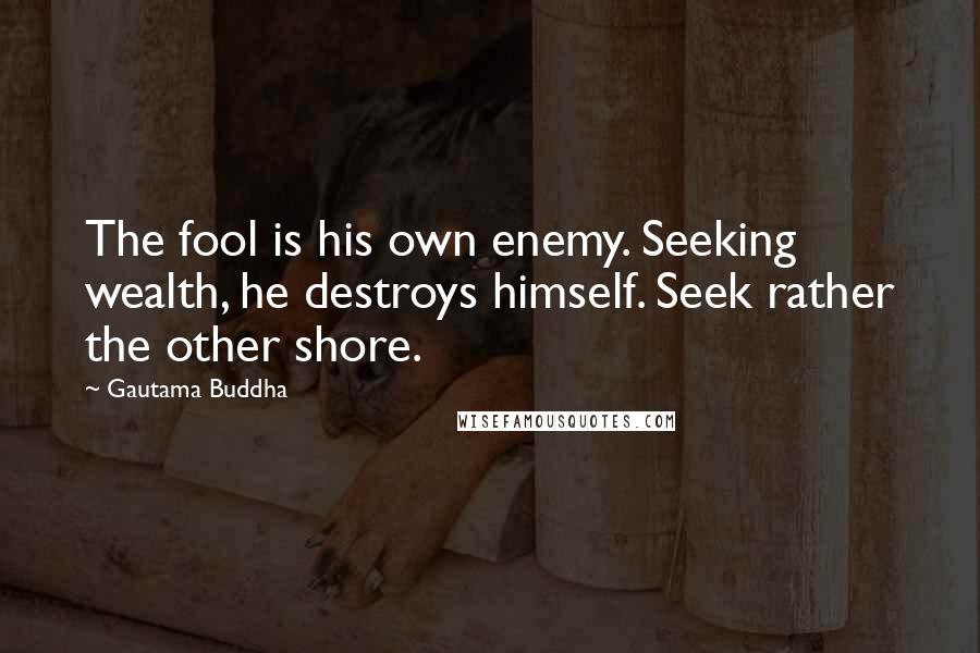 Gautama Buddha Quotes: The fool is his own enemy. Seeking wealth, he destroys himself. Seek rather the other shore.