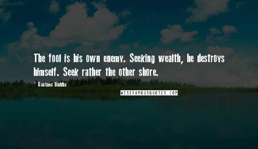 Gautama Buddha Quotes: The fool is his own enemy. Seeking wealth, he destroys himself. Seek rather the other shore.