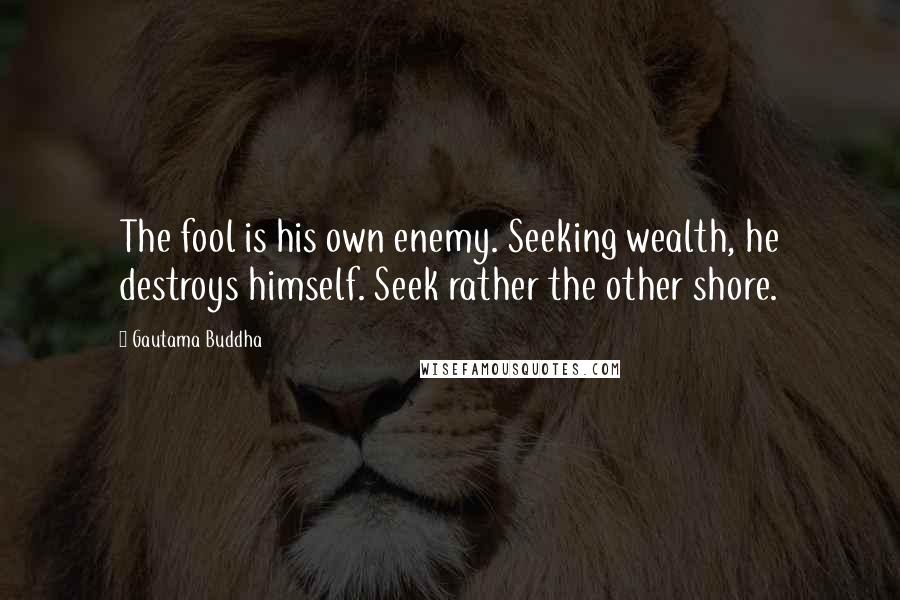 Gautama Buddha Quotes: The fool is his own enemy. Seeking wealth, he destroys himself. Seek rather the other shore.