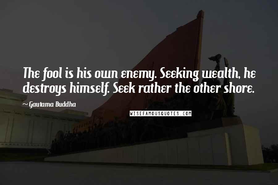 Gautama Buddha Quotes: The fool is his own enemy. Seeking wealth, he destroys himself. Seek rather the other shore.