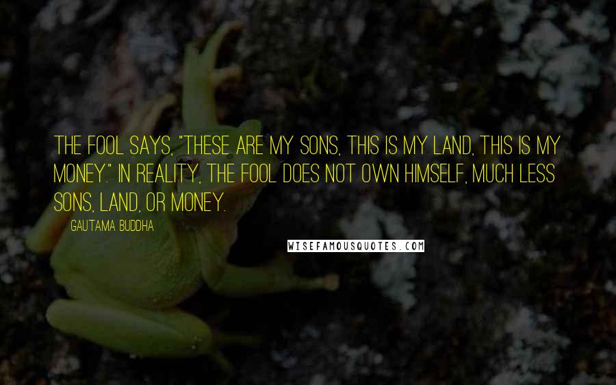 Gautama Buddha Quotes: The fool says, "These are my sons, this is my land, this is my money." In reality, the fool does not own himself, much less sons, land, or money.