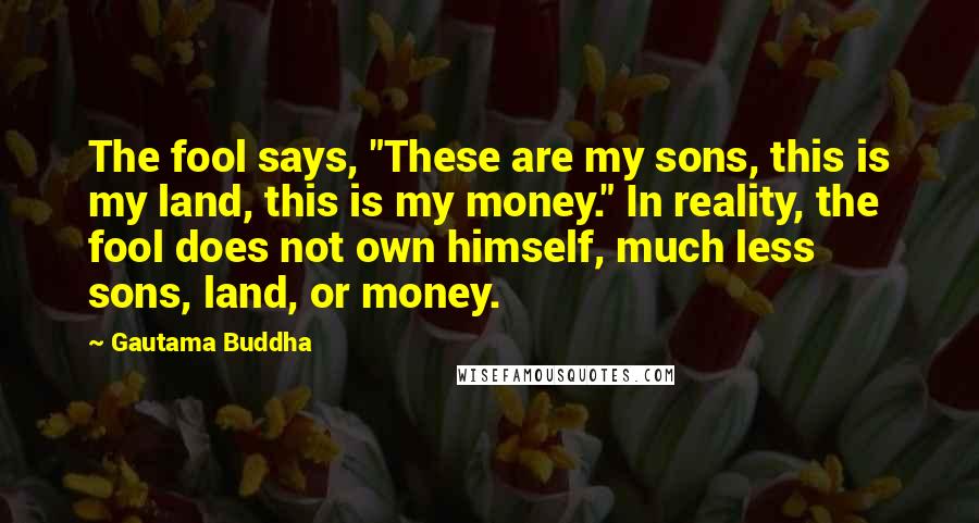 Gautama Buddha Quotes: The fool says, "These are my sons, this is my land, this is my money." In reality, the fool does not own himself, much less sons, land, or money.