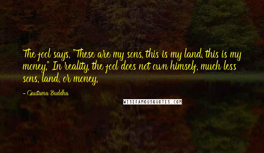 Gautama Buddha Quotes: The fool says, "These are my sons, this is my land, this is my money." In reality, the fool does not own himself, much less sons, land, or money.