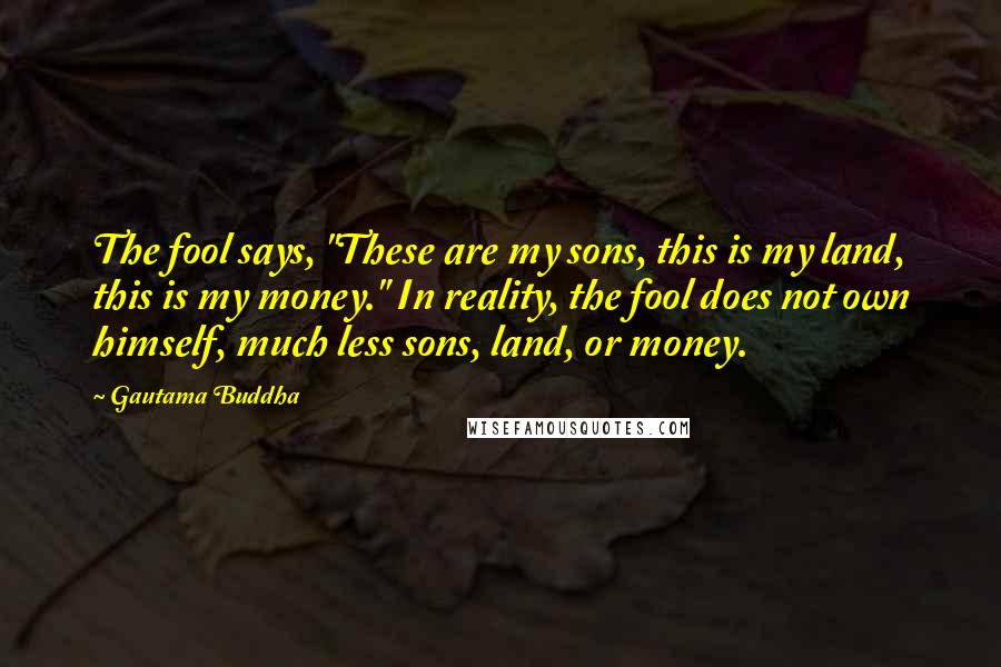 Gautama Buddha Quotes: The fool says, "These are my sons, this is my land, this is my money." In reality, the fool does not own himself, much less sons, land, or money.