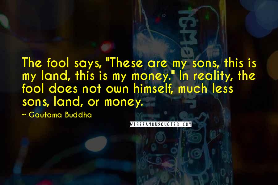 Gautama Buddha Quotes: The fool says, "These are my sons, this is my land, this is my money." In reality, the fool does not own himself, much less sons, land, or money.