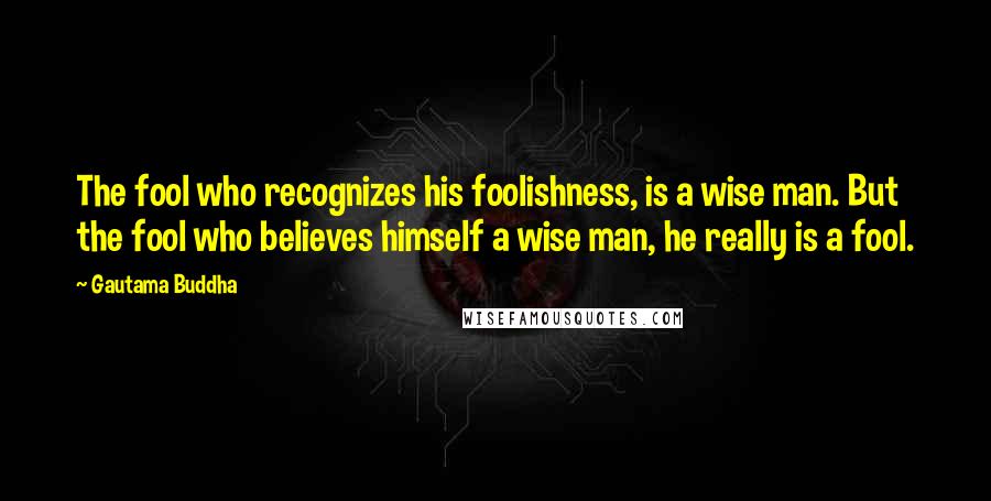 Gautama Buddha Quotes: The fool who recognizes his foolishness, is a wise man. But the fool who believes himself a wise man, he really is a fool.