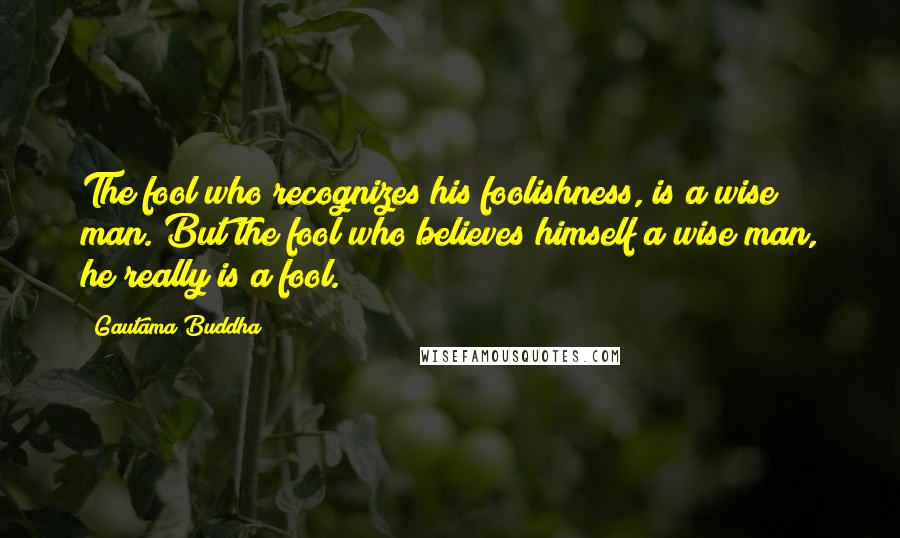 Gautama Buddha Quotes: The fool who recognizes his foolishness, is a wise man. But the fool who believes himself a wise man, he really is a fool.