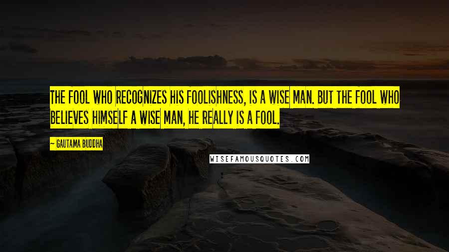 Gautama Buddha Quotes: The fool who recognizes his foolishness, is a wise man. But the fool who believes himself a wise man, he really is a fool.