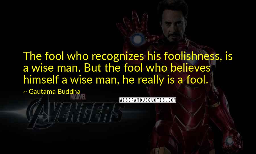 Gautama Buddha Quotes: The fool who recognizes his foolishness, is a wise man. But the fool who believes himself a wise man, he really is a fool.