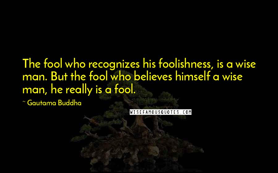 Gautama Buddha Quotes: The fool who recognizes his foolishness, is a wise man. But the fool who believes himself a wise man, he really is a fool.