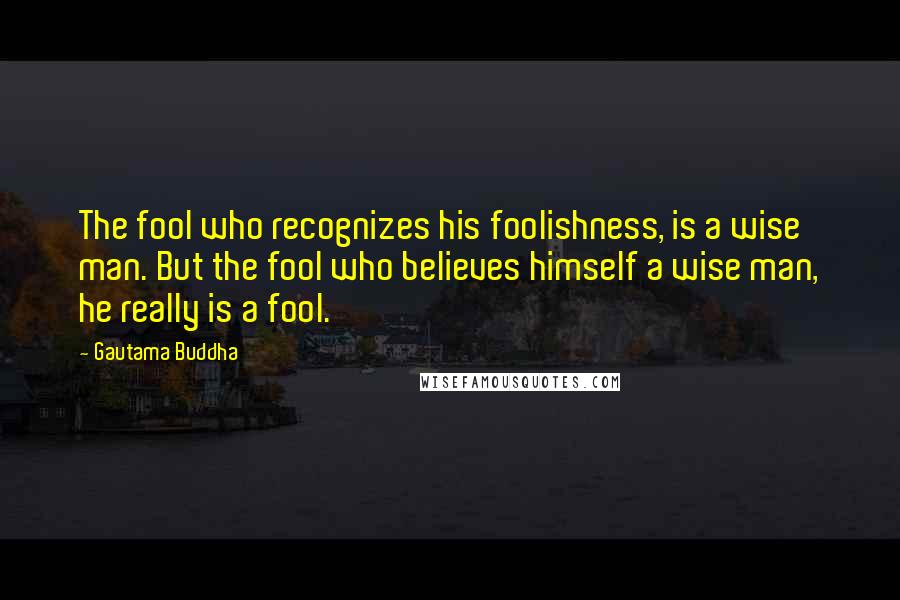 Gautama Buddha Quotes: The fool who recognizes his foolishness, is a wise man. But the fool who believes himself a wise man, he really is a fool.