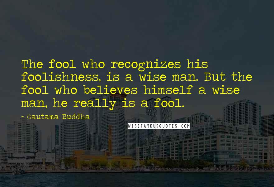 Gautama Buddha Quotes: The fool who recognizes his foolishness, is a wise man. But the fool who believes himself a wise man, he really is a fool.