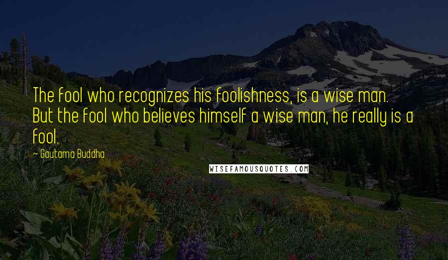 Gautama Buddha Quotes: The fool who recognizes his foolishness, is a wise man. But the fool who believes himself a wise man, he really is a fool.