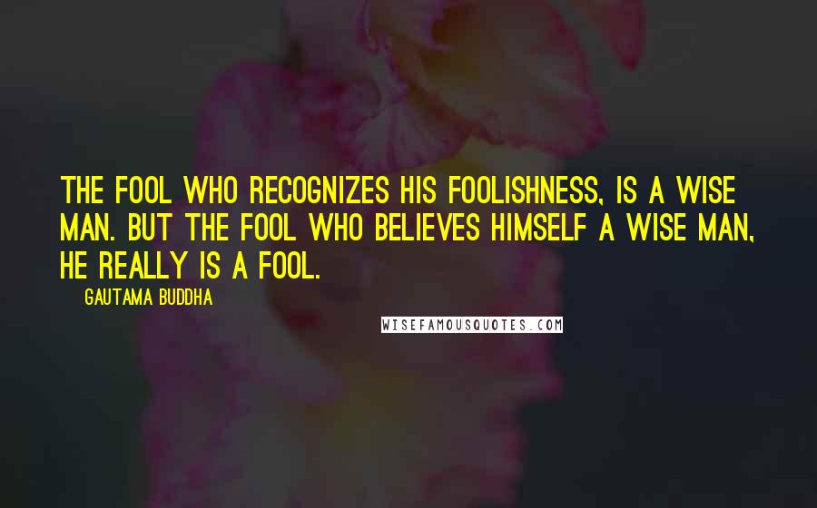 Gautama Buddha Quotes: The fool who recognizes his foolishness, is a wise man. But the fool who believes himself a wise man, he really is a fool.