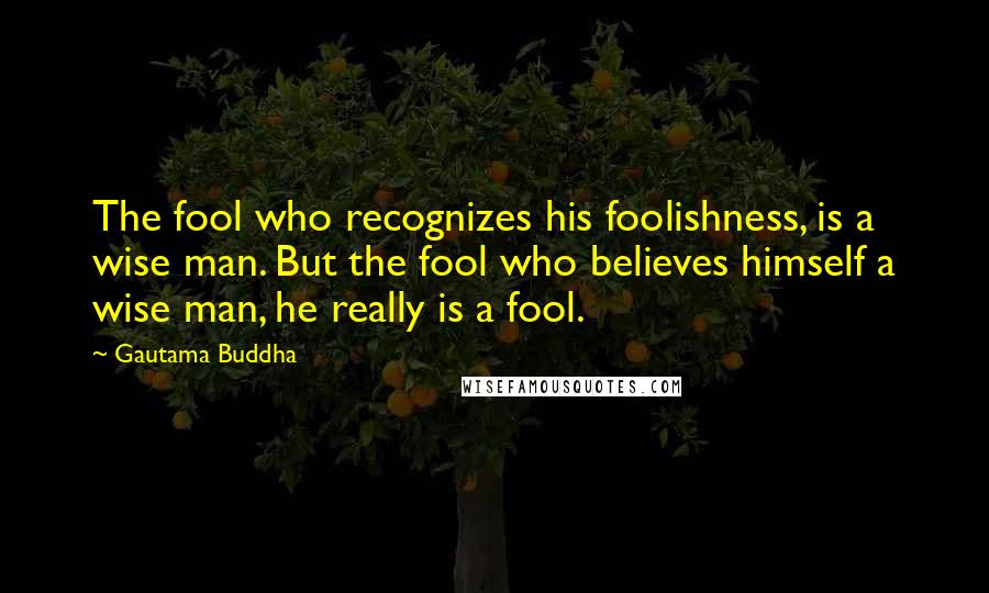 Gautama Buddha Quotes: The fool who recognizes his foolishness, is a wise man. But the fool who believes himself a wise man, he really is a fool.