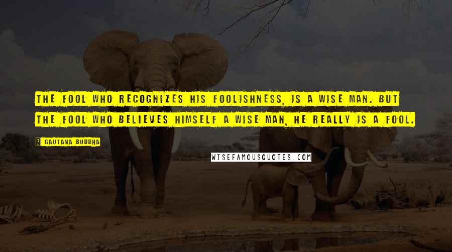 Gautama Buddha Quotes: The fool who recognizes his foolishness, is a wise man. But the fool who believes himself a wise man, he really is a fool.