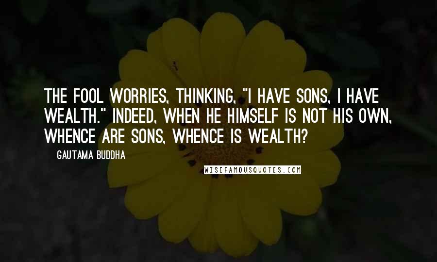 Gautama Buddha Quotes: The fool worries, thinking, "I have sons, I have wealth." Indeed, when he himself is not his own, whence are sons, whence is wealth?