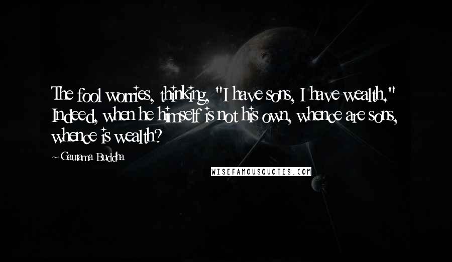 Gautama Buddha Quotes: The fool worries, thinking, "I have sons, I have wealth." Indeed, when he himself is not his own, whence are sons, whence is wealth?