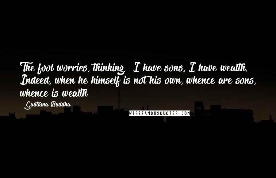 Gautama Buddha Quotes: The fool worries, thinking, "I have sons, I have wealth." Indeed, when he himself is not his own, whence are sons, whence is wealth?