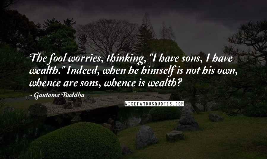 Gautama Buddha Quotes: The fool worries, thinking, "I have sons, I have wealth." Indeed, when he himself is not his own, whence are sons, whence is wealth?