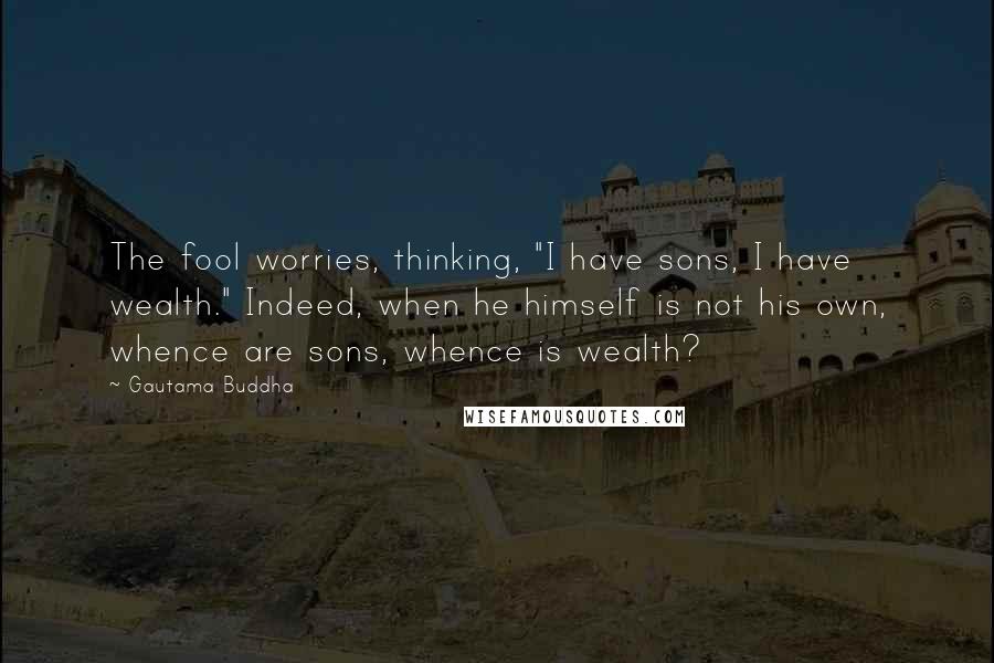 Gautama Buddha Quotes: The fool worries, thinking, "I have sons, I have wealth." Indeed, when he himself is not his own, whence are sons, whence is wealth?