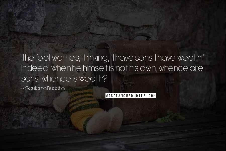 Gautama Buddha Quotes: The fool worries, thinking, "I have sons, I have wealth." Indeed, when he himself is not his own, whence are sons, whence is wealth?