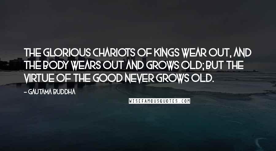 Gautama Buddha Quotes: The glorious chariots of kings wear out, and the body wears out and grows old; but the virtue of the good never grows old.