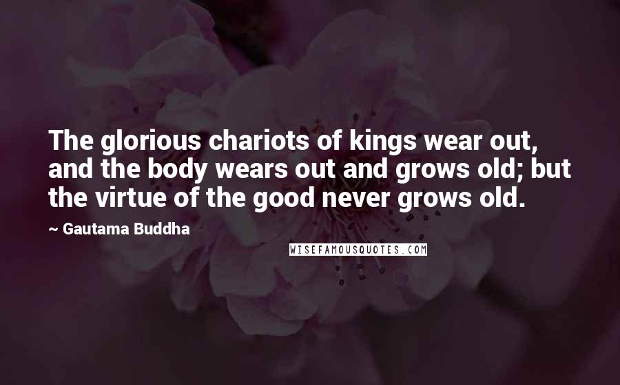 Gautama Buddha Quotes: The glorious chariots of kings wear out, and the body wears out and grows old; but the virtue of the good never grows old.