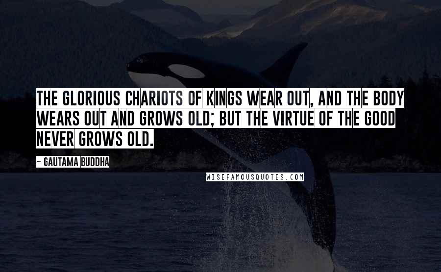 Gautama Buddha Quotes: The glorious chariots of kings wear out, and the body wears out and grows old; but the virtue of the good never grows old.