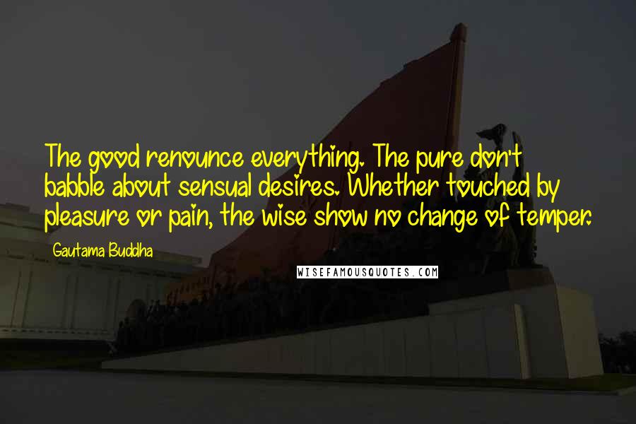 Gautama Buddha Quotes: The good renounce everything. The pure don't babble about sensual desires. Whether touched by pleasure or pain, the wise show no change of temper.