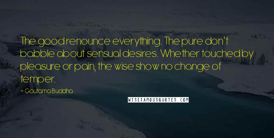 Gautama Buddha Quotes: The good renounce everything. The pure don't babble about sensual desires. Whether touched by pleasure or pain, the wise show no change of temper.