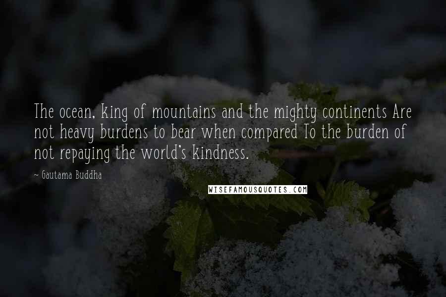 Gautama Buddha Quotes: The ocean, king of mountains and the mighty continents Are not heavy burdens to bear when compared To the burden of not repaying the world's kindness.