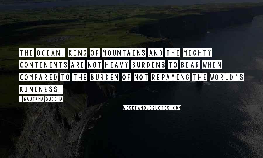 Gautama Buddha Quotes: The ocean, king of mountains and the mighty continents Are not heavy burdens to bear when compared To the burden of not repaying the world's kindness.