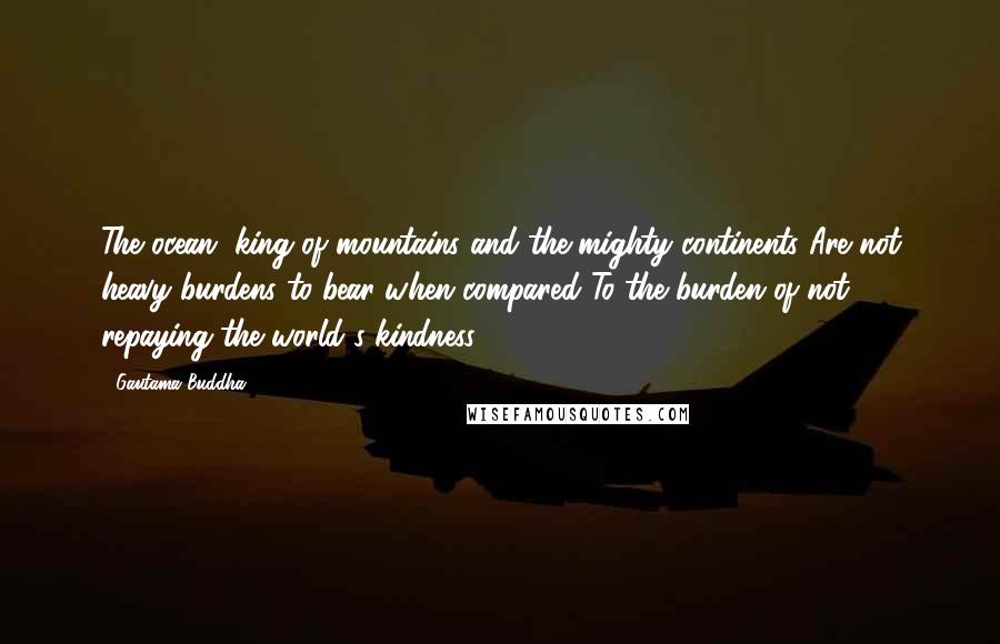 Gautama Buddha Quotes: The ocean, king of mountains and the mighty continents Are not heavy burdens to bear when compared To the burden of not repaying the world's kindness.