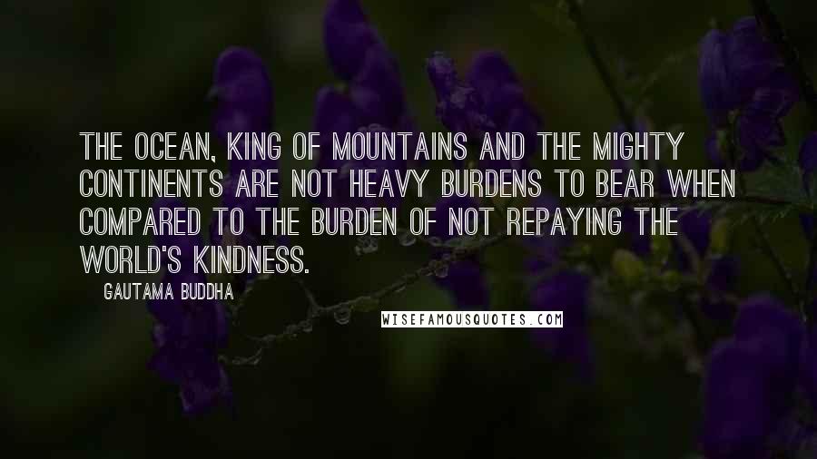 Gautama Buddha Quotes: The ocean, king of mountains and the mighty continents Are not heavy burdens to bear when compared To the burden of not repaying the world's kindness.