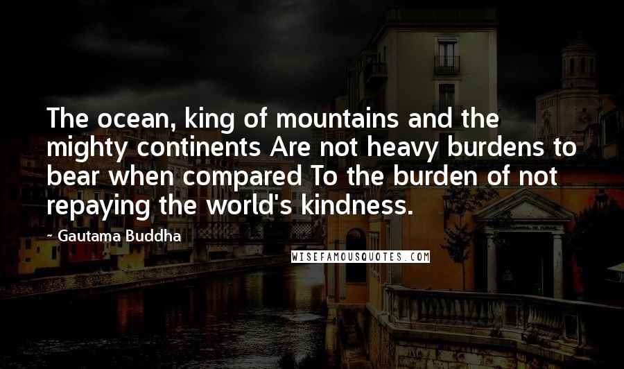 Gautama Buddha Quotes: The ocean, king of mountains and the mighty continents Are not heavy burdens to bear when compared To the burden of not repaying the world's kindness.