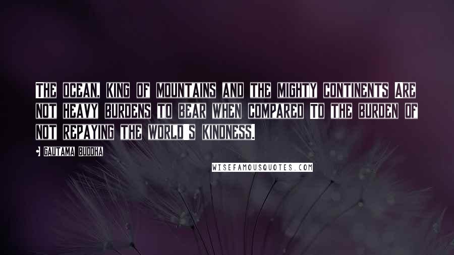 Gautama Buddha Quotes: The ocean, king of mountains and the mighty continents Are not heavy burdens to bear when compared To the burden of not repaying the world's kindness.