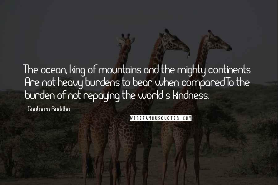 Gautama Buddha Quotes: The ocean, king of mountains and the mighty continents Are not heavy burdens to bear when compared To the burden of not repaying the world's kindness.