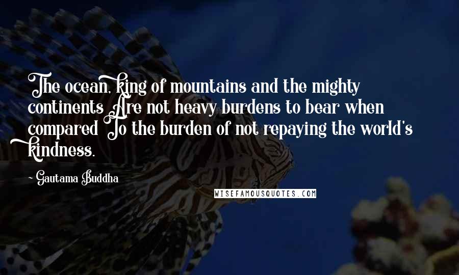 Gautama Buddha Quotes: The ocean, king of mountains and the mighty continents Are not heavy burdens to bear when compared To the burden of not repaying the world's kindness.